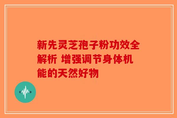 新先灵芝孢子粉功效全解析 增强调节身体机能的天然好物