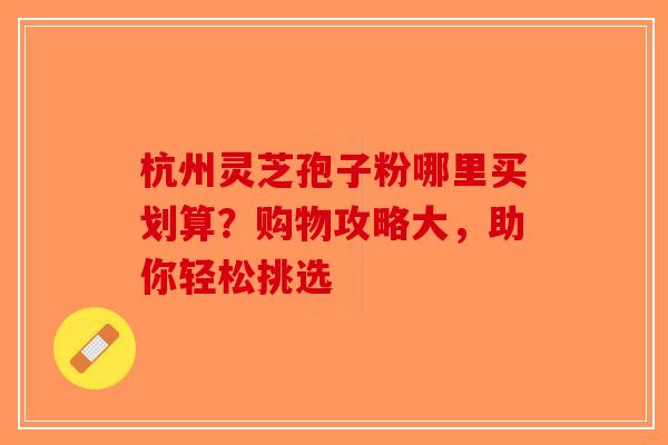 杭州灵芝孢子粉哪里买划算？购物攻略大，助你轻松挑选