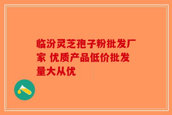 临汾灵芝孢子粉批发厂家 优质产品低价批发量大从优