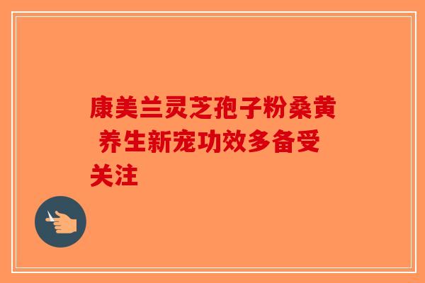 康美兰灵芝孢子粉桑黄 养生新宠功效多备受关注