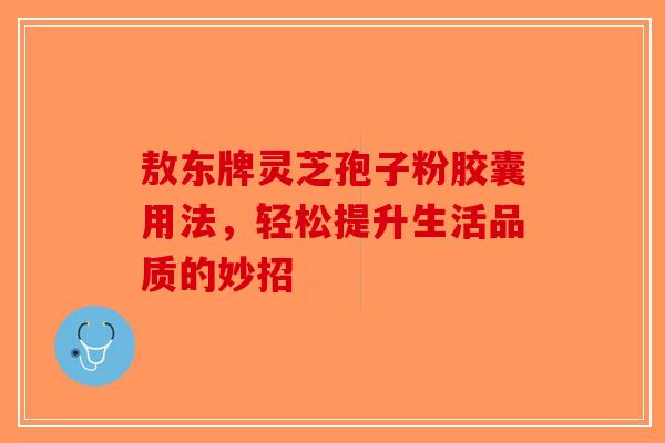 敖东牌灵芝孢子粉胶囊用法，轻松提升生活品质的妙招