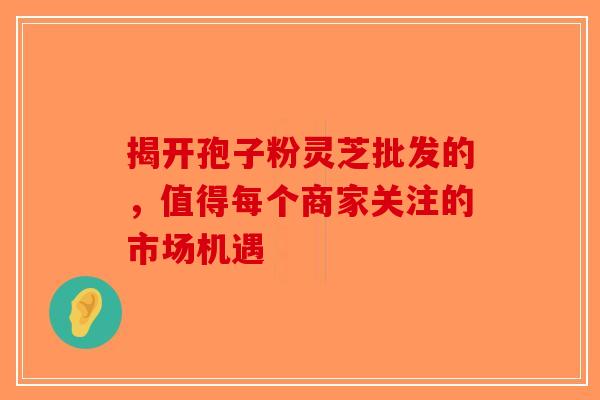 揭开孢子粉灵芝批发的，值得每个商家关注的市场机遇