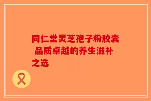 同仁堂灵芝孢子粉胶囊 品质卓越的养生滋补之选