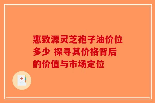 惠致源灵芝孢子油价位多少 探寻其价格背后的价值与市场定位