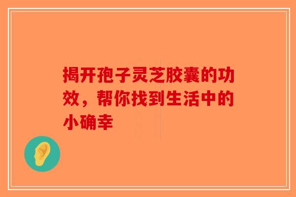揭开孢子灵芝胶囊的功效，帮你找到生活中的小确幸