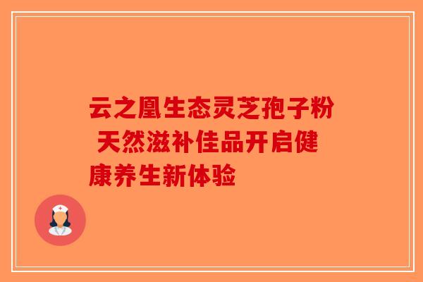 云之凰生态灵芝孢子粉 天然滋补佳品开启健康养生新体验