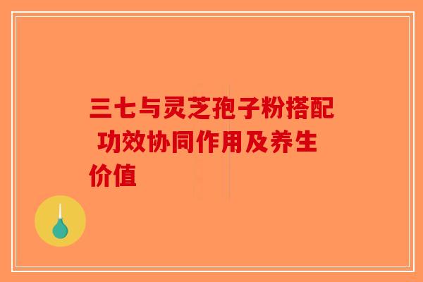 三七与灵芝孢子粉搭配 功效协同作用及养生价值