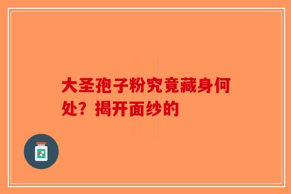 大圣孢子粉究竟藏身何处？揭开面纱的