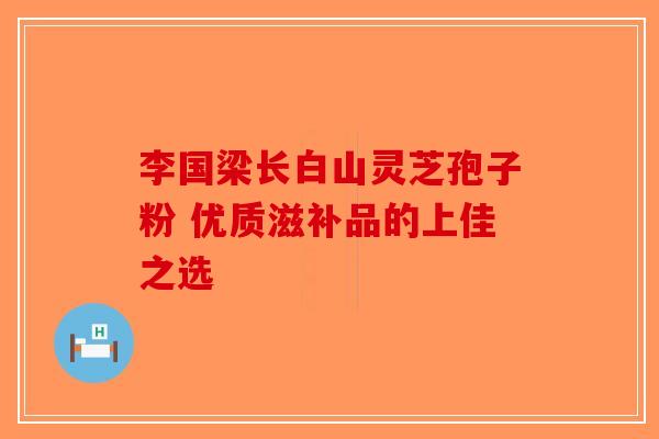 李国梁长白山灵芝孢子粉 优质滋补品的上佳之选