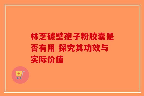 林芝破壁孢子粉胶囊是否有用 探究其功效与实际价值