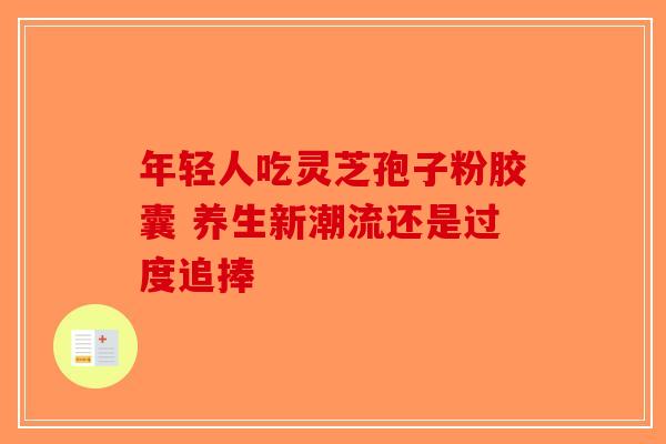 年轻人吃灵芝孢子粉胶囊 养生新潮流还是过度追捧