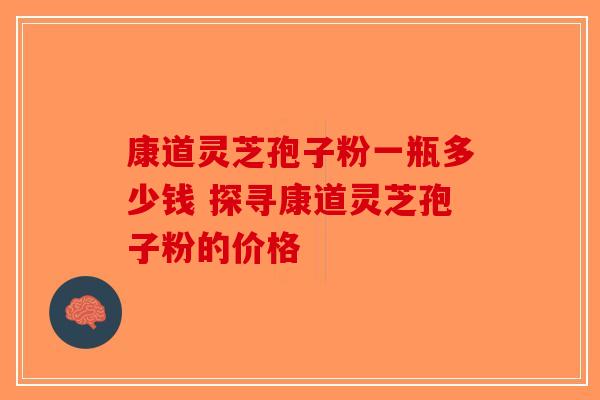 康道灵芝孢子粉一瓶多少钱 探寻康道灵芝孢子粉的价格