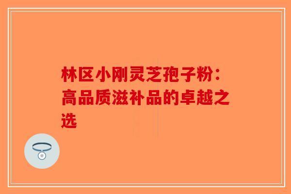林区小刚灵芝孢子粉：高品质滋补品的卓越之选