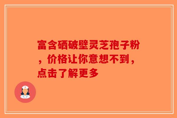 富含硒破壁灵芝孢子粉，价格让你意想不到，点击了解更多