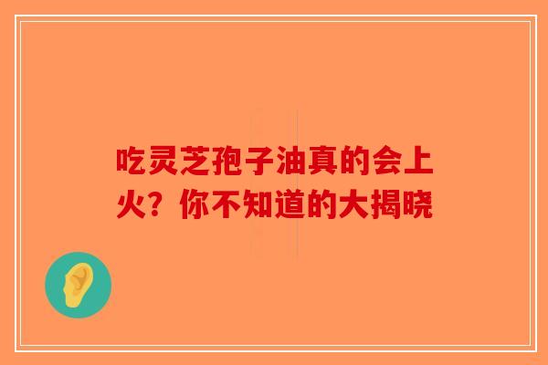 吃灵芝孢子油真的会上火？你不知道的大揭晓