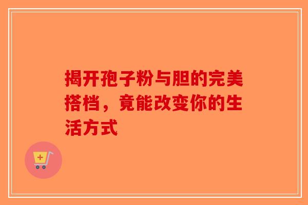 揭开孢子粉与胆的完美搭档，竟能改变你的生活方式