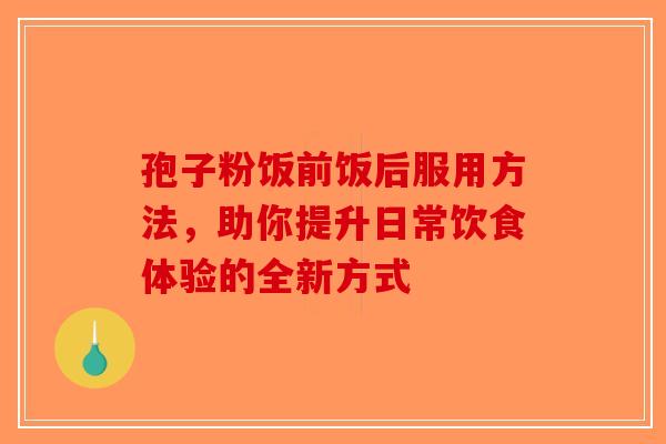 孢子粉饭前饭后服用方法，助你提升日常饮食体验的全新方式