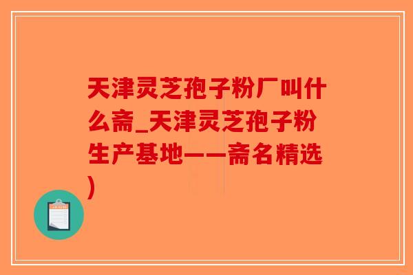 天津灵芝孢子粉厂叫什么斋_天津灵芝孢子粉生产基地——斋名精选)