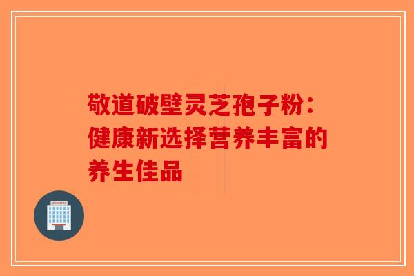 敬道破壁灵芝孢子粉：健康新选择营养丰富的养生佳品