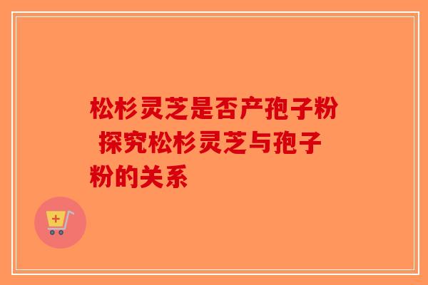 松杉灵芝是否产孢子粉 探究松杉灵芝与孢子粉的关系