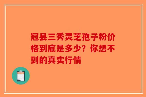 冠县三秀灵芝孢子粉价格到底是多少？你想不到的真实行情