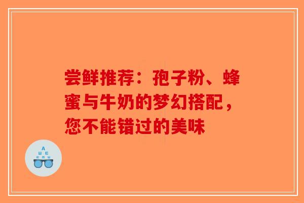 尝鲜推荐：孢子粉、蜂蜜与牛奶的梦幻搭配，您不能错过的美味
