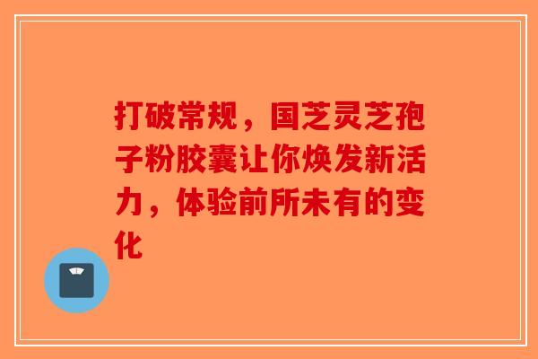 打破常规，国芝灵芝孢子粉胶囊让你焕发新活力，体验前所未有的变化