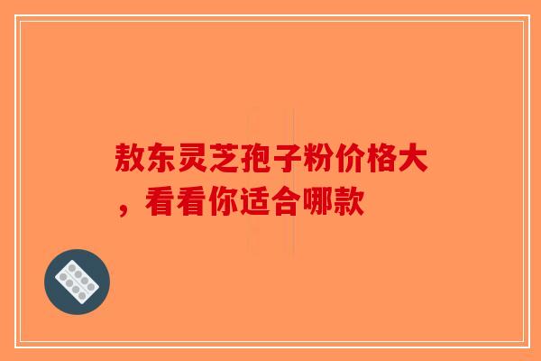 敖东灵芝孢子粉价格大，看看你适合哪款
