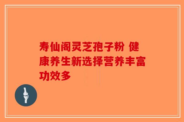 寿仙阁灵芝孢子粉 健康养生新选择营养丰富功效多