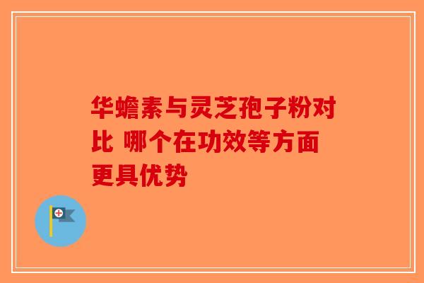 华蟾素与灵芝孢子粉对比 哪个在功效等方面更具优势