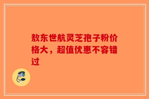 敖东世航灵芝孢子粉价格大，超值优惠不容错过
