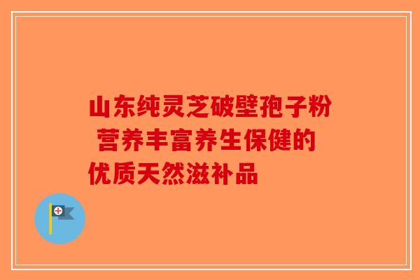 山东纯灵芝破壁孢子粉 营养丰富养生保健的优质天然滋补品