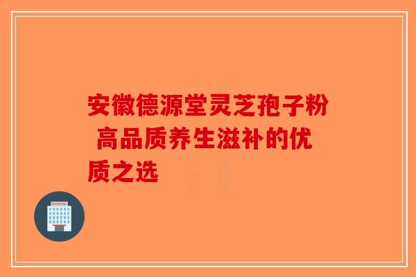 安徽德源堂灵芝孢子粉 高品质养生滋补的优质之选