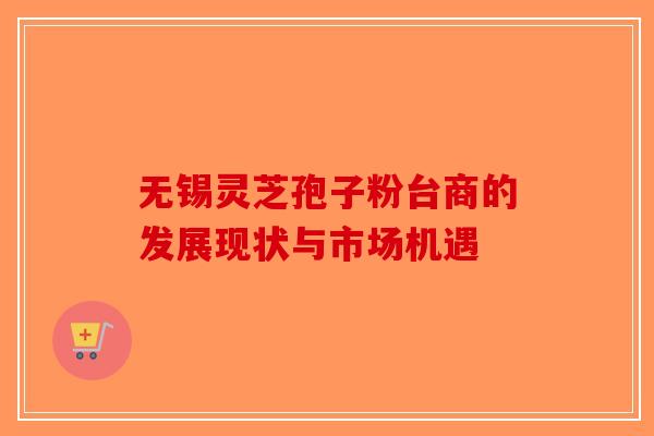 无锡灵芝孢子粉台商的发展现状与市场机遇
