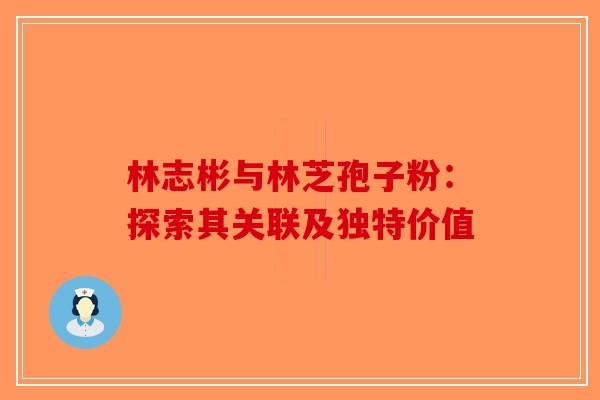 林志彬与林芝孢子粉：探索其关联及独特价值