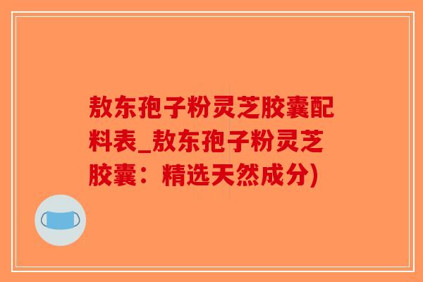 敖东孢子粉灵芝胶囊配料表_敖东孢子粉灵芝胶囊：精选天然成分)