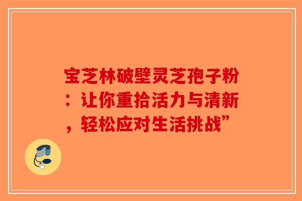 宝芝林破壁灵芝孢子粉：让你重拾活力与清新，轻松应对生活挑战”