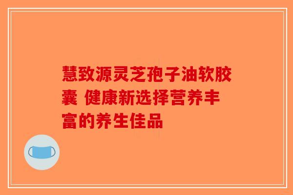 慧致源灵芝孢子油软胶囊 健康新选择营养丰富的养生佳品