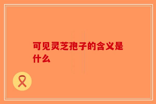 可见灵芝孢子的含义是什么