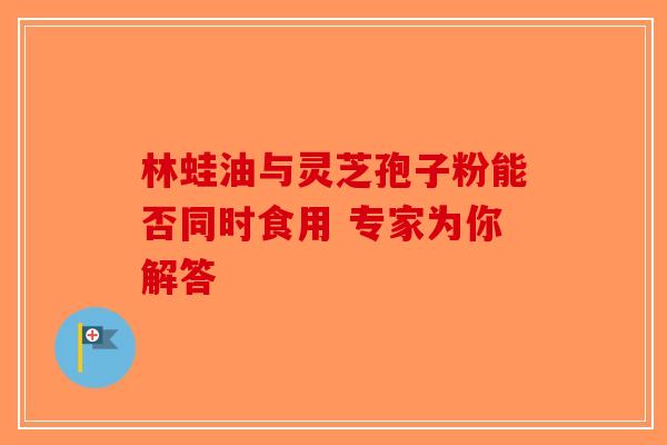 林蛙油与灵芝孢子粉能否同时食用 专家为你解答