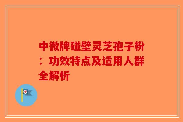 中微牌碰壁灵芝孢子粉：功效特点及适用人群全解析