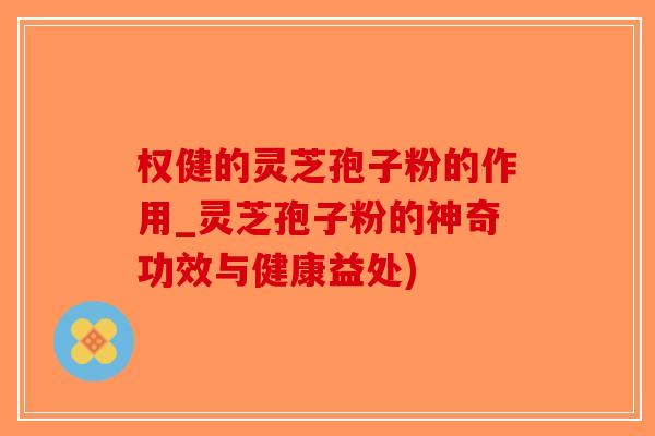 权健的灵芝孢子粉的作用_灵芝孢子粉的神奇功效与健康益处)