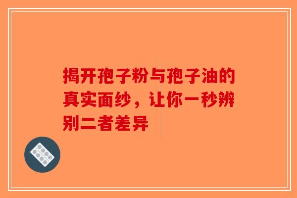 揭开孢子粉与孢子油的真实面纱，让你一秒辨别二者差异