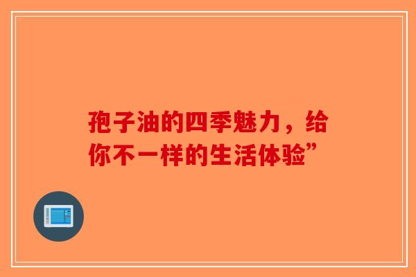 孢子油的四季魅力，给你不一样的生活体验”