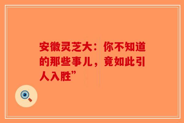 安徽灵芝大：你不知道的那些事儿，竟如此引人入胜”