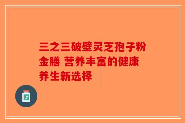 三之三破壁灵芝孢子粉金膳 营养丰富的健康养生新选择