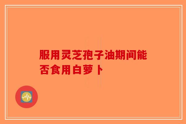 服用灵芝孢子油期间能否食用白萝卜