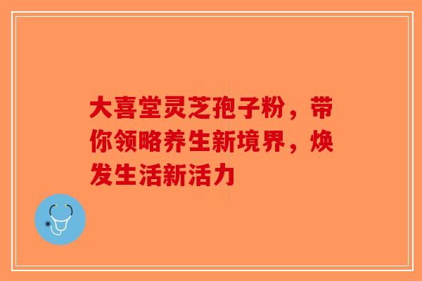 大喜堂灵芝孢子粉，带你领略养生新境界，焕发生活新活力