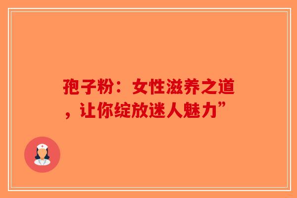 孢子粉：女性滋养之道，让你绽放迷人魅力”