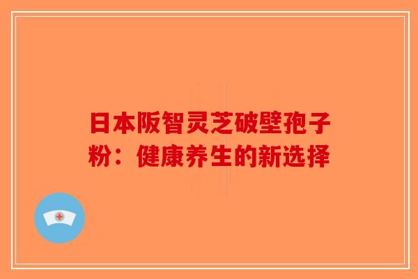 日本阪智灵芝破壁孢子粉：健康养生的新选择